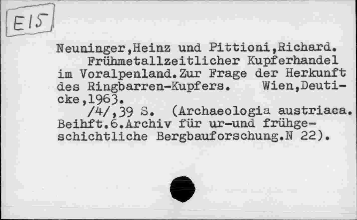 ﻿Neuninger »Heinz und Pittioni,Richard.
Frühmetallzeitlicher Kupferhandel im Voralpenland.Zur Frage der Herkunft des Ringbarren-Kupfers. Wien,Deuti-cke,1963.
/47,39 S. (Archaeologia austriaca. Beihft.6.Archiv für ur-und frühgeschichtliche Bergbauforschung.N 22).